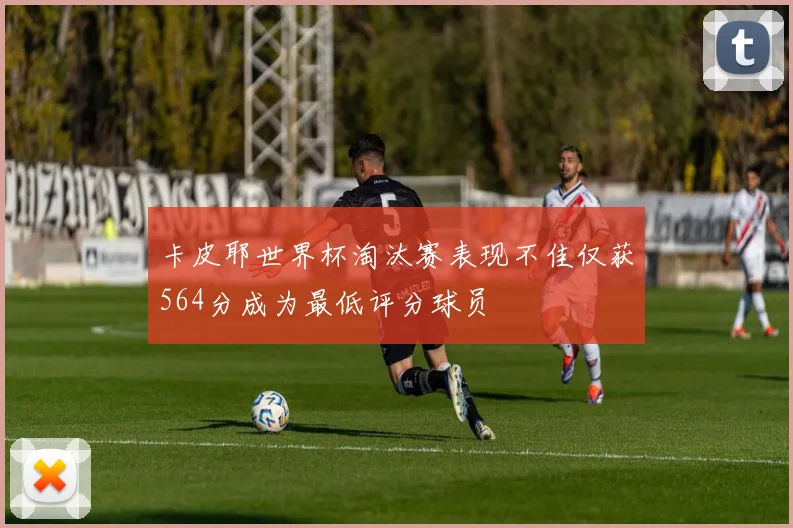 卡皮耶世界杯淘汰赛表现不佳仅获564分成为最低评分球员
