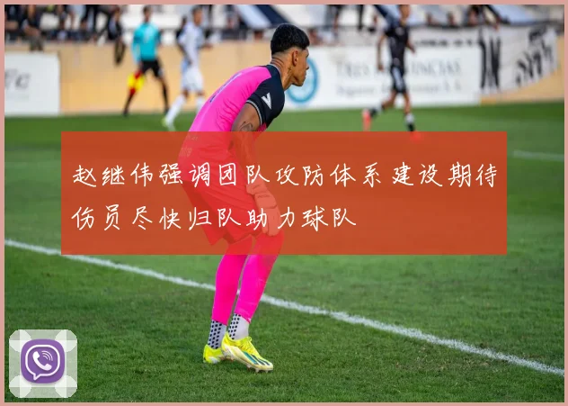 赵继伟强调团队攻防体系建设期待伤员尽快归队助力球队