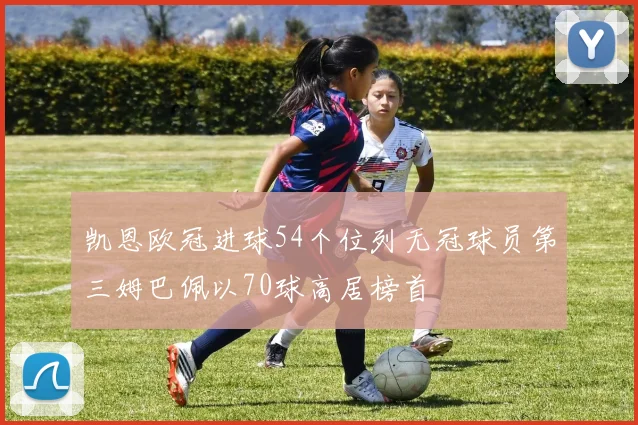 凯恩欧冠进球54个位列无冠球员第三姆巴佩以70球高居榜首