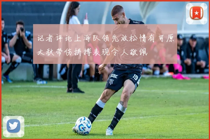 记者评论上海队领先放松情有可原大秋带伤拼搏表现令人敬佩