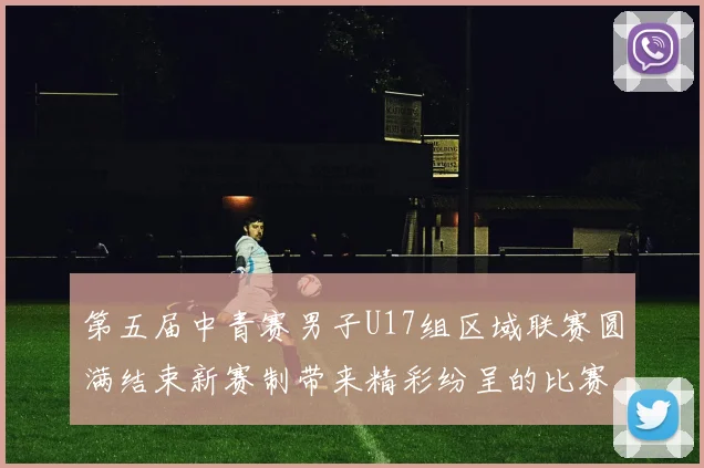 第五届中青赛男子U17组区域联赛圆满结束新赛制带来精彩纷呈的比赛体验