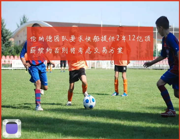 伦纳德团队要求快船提供2年12亿顶薪续约否则将考虑交易方案