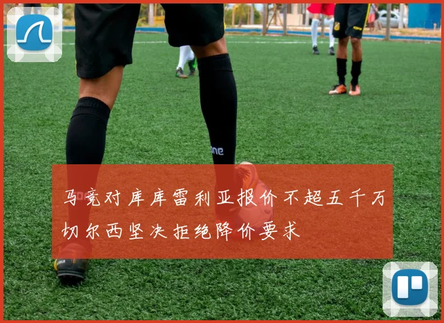 马竞对库库雷利亚报价不超五千万切尔西坚决拒绝降价要求