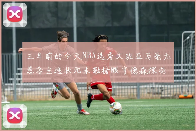 三年前的今天NBA选秀文班亚马毫无悬念当选状元米勒榜眼亨德森探花成就传奇时刻
