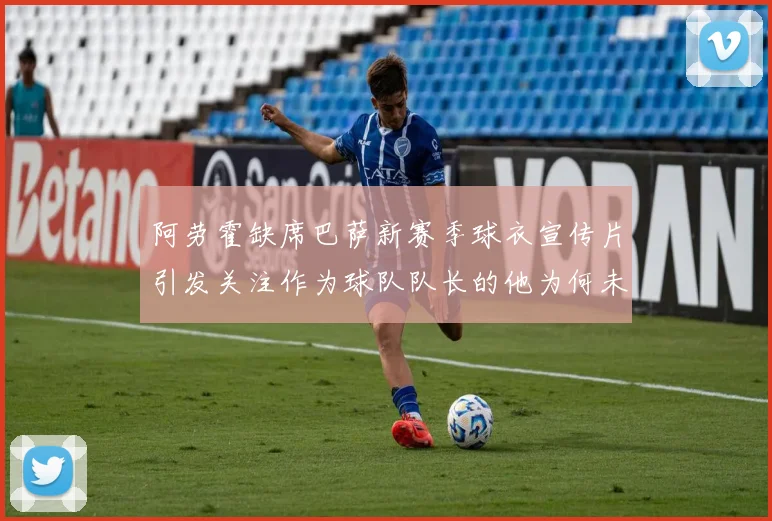 阿劳霍缺席巴萨新赛季球衣宣传片引发关注作为球队队长的他为何未现身