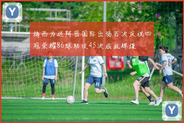 梅西为迈阿密国际出场百次庆祝四冠荣耀86球助攻45次成就辉煌