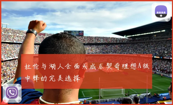 杜伦与湖人会面或成东契奇理想A级中锋的完美选择