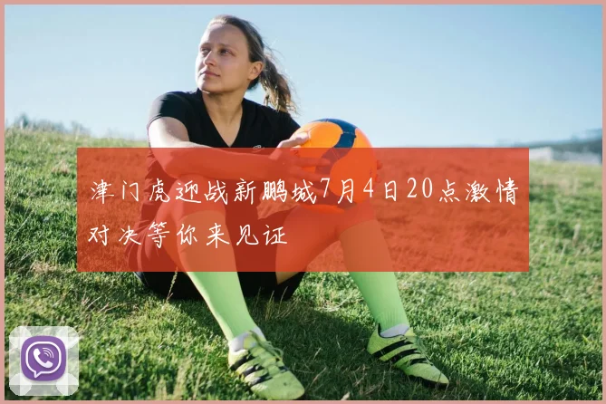 津门虎迎战新鹏城7月4日20点激情对决等你来见证