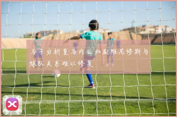 马卡分析皇马内乱加剧维尼修斯与球队关系难以修复