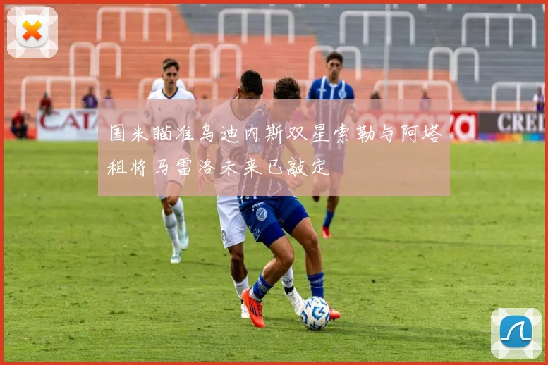 国米瞄准乌迪内斯双星索勒与阿塔租将马雷洛未来已敲定