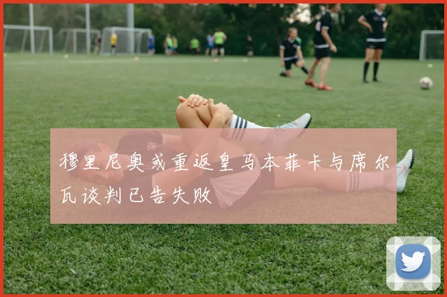 穆里尼奥或重返皇马本菲卡与席尔瓦谈判已告失败
