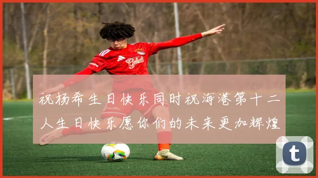 祝杨希生日快乐同时祝海港第十二人生日快乐愿你们的未来更加辉煌绚烂