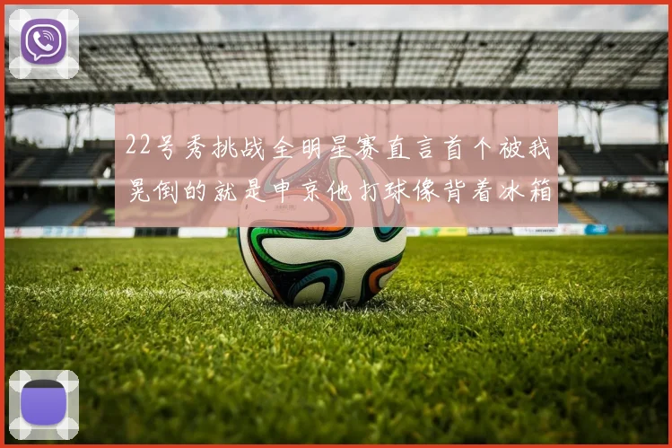 22号秀挑战全明星赛直言首个被我晃倒的就是申京他打球像背着冰箱一样笨重