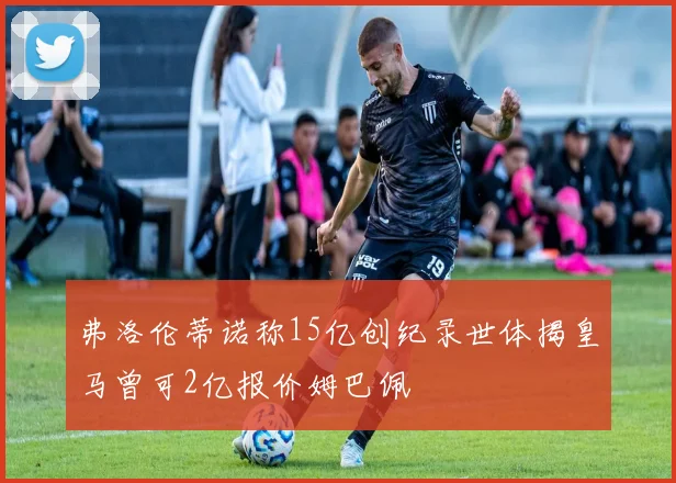 弗洛伦蒂诺称15亿创纪录世体揭皇马曾可2亿报价姆巴佩