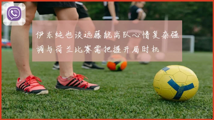 伊东纯也谈远藤航离队心情复杂强调与荷兰比赛需把握开局时机
