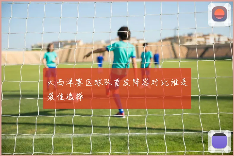 大西洋赛区球队首发阵容对比谁是最佳选择