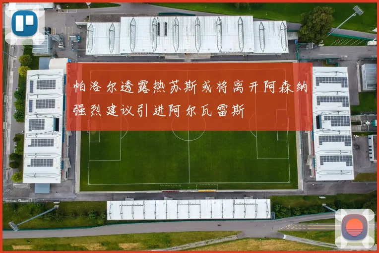帕洛尔透露热苏斯或将离开阿森纳强烈建议引进阿尔瓦雷斯