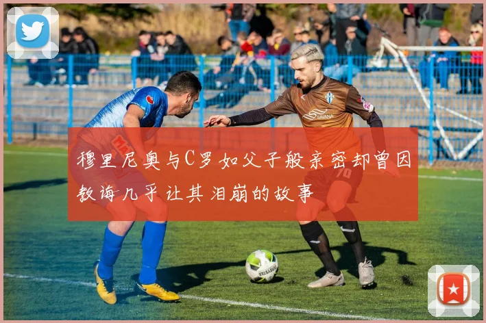 穆里尼奥与C罗如父子般亲密却曾因教诲几乎让其泪崩的故事