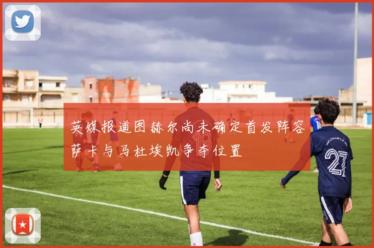 英媒报道图赫尔尚未确定首发阵容萨卡与马杜埃凯争夺位置