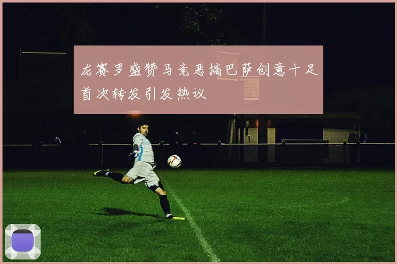 龙赛罗盛赞马竞恶搞巴萨创意十足首次转发引发热议