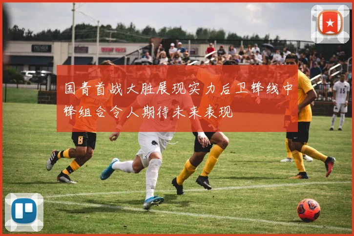 国青首战大胜展现实力后卫锋线中锋组合令人期待未来表现