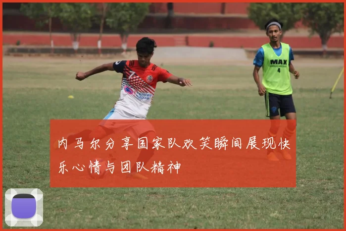 内马尔分享国家队欢笑瞬间展现快乐心情与团队精神