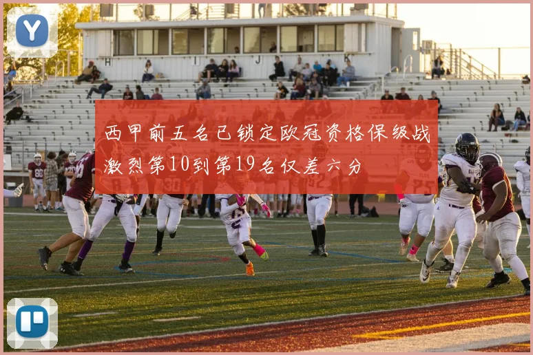 西甲前五名已锁定欧冠资格保级战激烈第10到第19名仅差六分