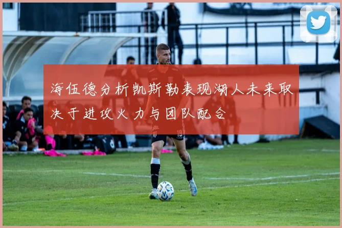 海伍德分析凯斯勒表现湖人未来取决于进攻火力与团队配合