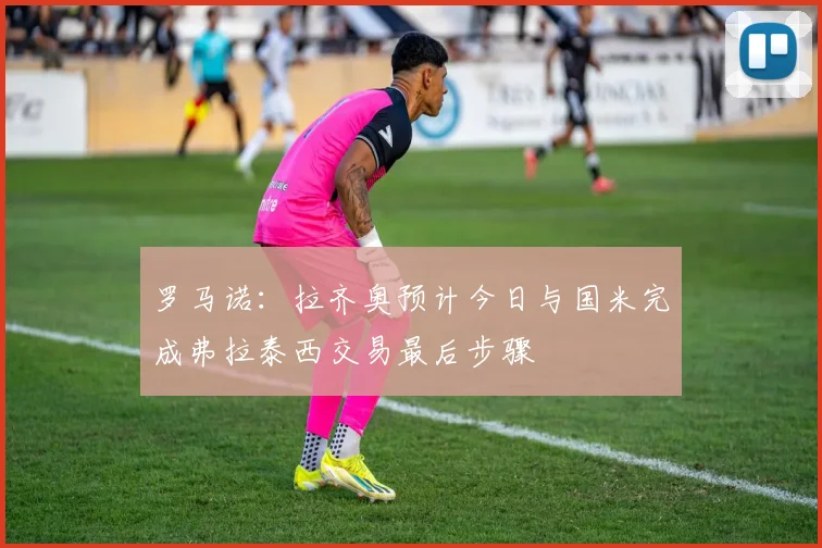 罗马诺：拉齐奥预计今日与国米完成弗拉泰西交易最后步骤